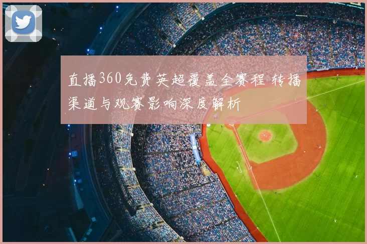 直播360免费英超覆盖全赛程 转播渠道与观赛影响深度解析
