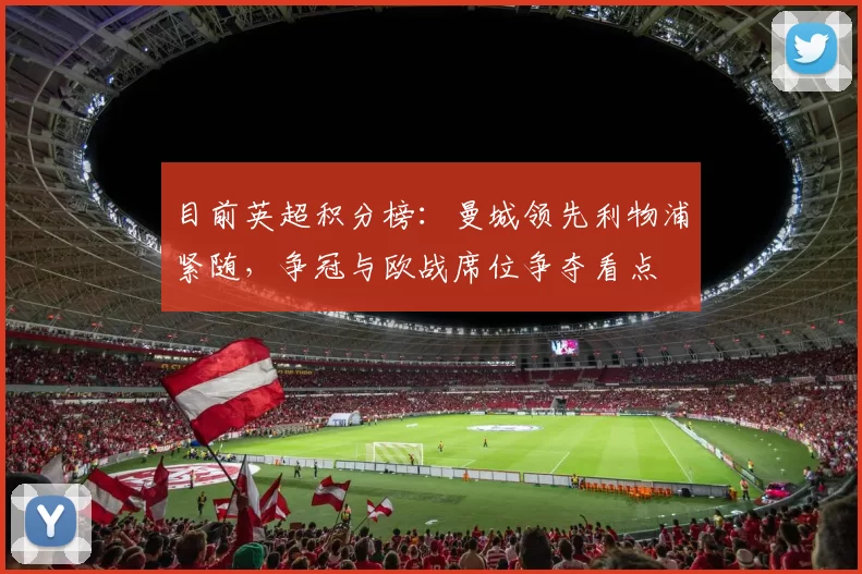 目前英超积分榜：曼城领先利物浦紧随，争冠与欧战席位争夺看点