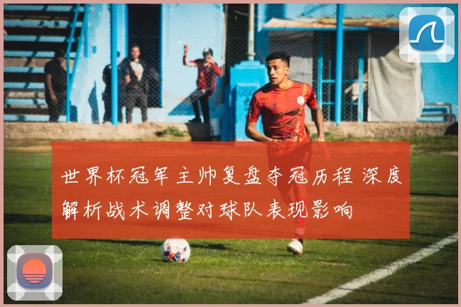 世界杯冠军主帅复盘夺冠历程 深度解析战术调整对球队表现影响