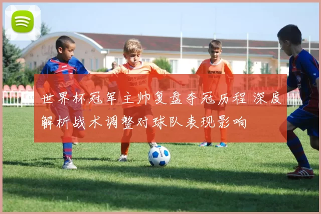 世界杯冠军主帅复盘夺冠历程 深度解析战术调整对球队表现影响