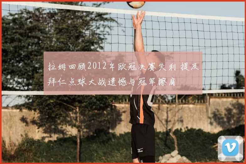 拉姆回顾2012年欧冠决赛失利 提及拜仁点球大战遗憾与冠军擦肩