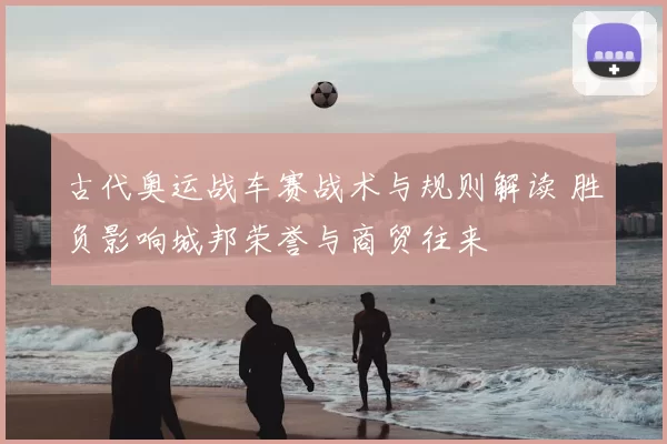 古代奥运战车赛战术与规则解读 胜负影响城邦荣誉与商贸往来