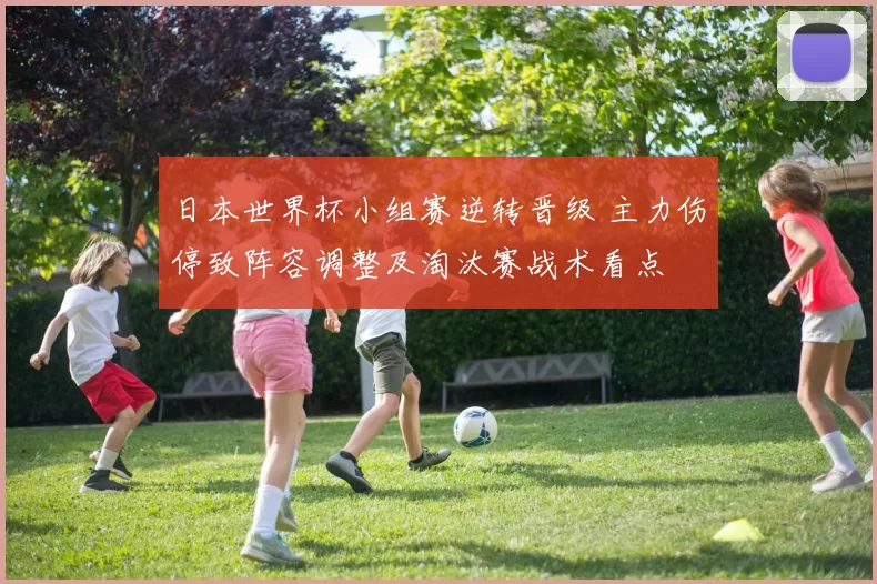 日本世界杯小组赛逆转晋级 主力伤停致阵容调整及淘汰赛战术看点