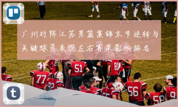 广州对阵江苏男篮集锦末节逆转与关键球员表现左右赛果影响排名