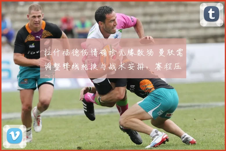 拉什福德伤情确诊无缘数场 曼联需调整锋线轮换与战术安排，赛程压力加剧