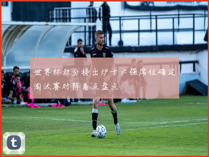 世界杯积分榜出炉十六强席位确定淘汰赛对阵看点盘点