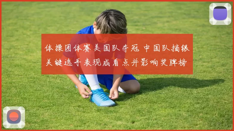 体操团体赛美国队夺冠 中国队摘银关键选手表现成看点并影响奖牌榜