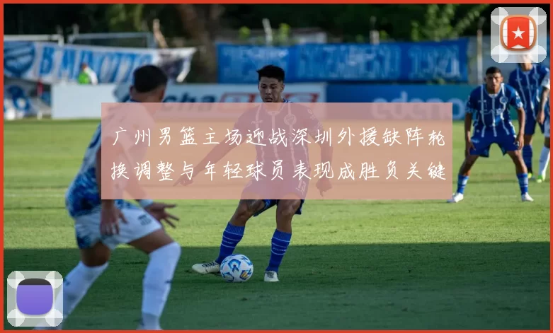 广州男篮主场迎战深圳外援缺阵轮换调整与年轻球员表现成胜负关键看点