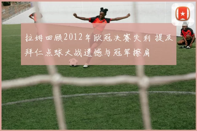 拉姆回顾2012年欧冠决赛失利 提及拜仁点球大战遗憾与冠军擦肩
