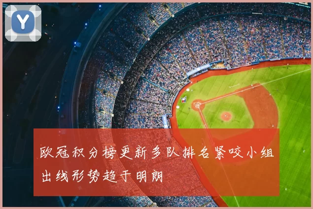 欧冠积分榜更新多队排名紧咬小组出线形势趋于明朗