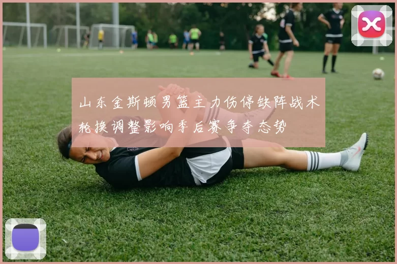 山东金斯顿男篮主力伤停缺阵战术轮换调整影响季后赛争夺态势