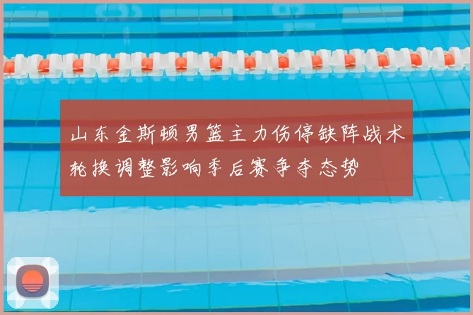 山东金斯顿男篮主力伤停缺阵战术轮换调整影响季后赛争夺态势